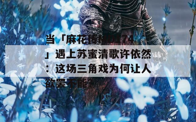 当「麻花传MD174」遇上苏蜜清歌许依然：这场三角戏为何让人欲罢不能？