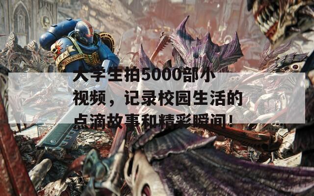 大学生拍5000部小视频，记录校园生活的点滴故事和精彩瞬间！