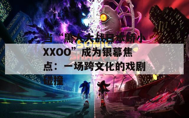 当“黑人大战日本娇小XXOO”成为银幕焦点：一场跨文化的戏剧碰撞