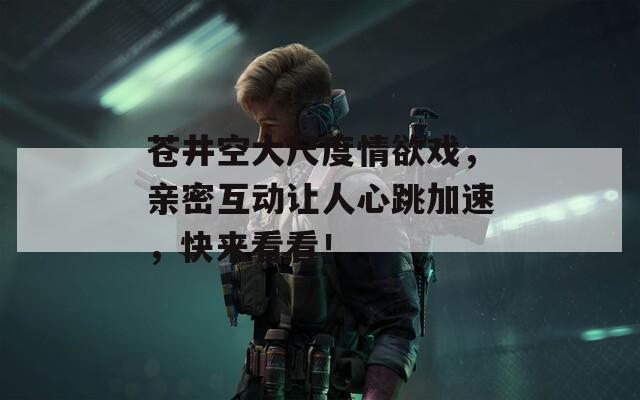 苍井空大尺度情欲戏，亲密互动让人心跳加速，快来看看！