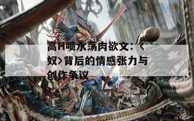 高H喷水荡肉欲文：〈奴〉背后的情感张力与创作争议