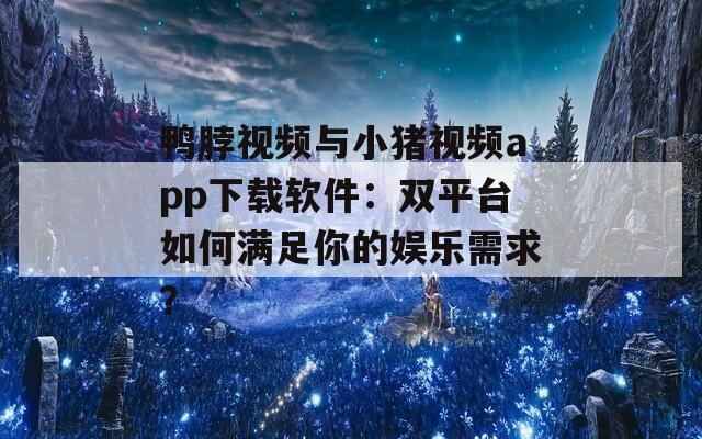 鸭脖视频与小猪视频app下载软件：双平台如何满足你的娱乐需求？