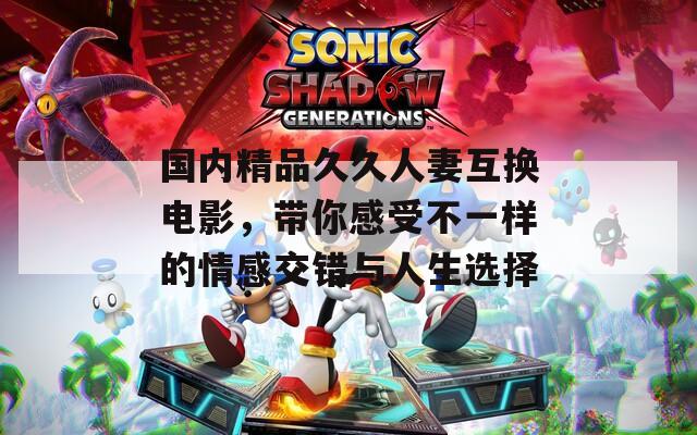 国内精品久久人妻互换电影，带你感受不一样的情感交错与人生选择