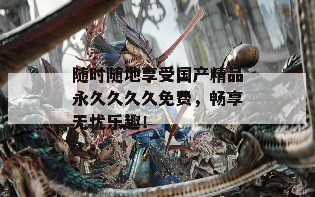 随时随地享受国产精品永久久久久免费，畅享无忧乐趣！