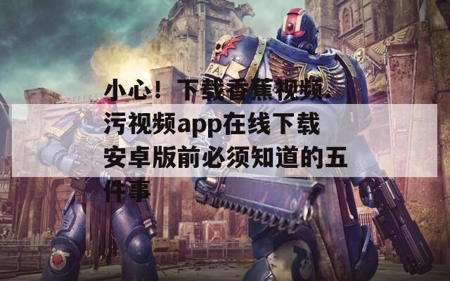 小心！下载香蕉视频.污视频app在线下载安卓版前必须知道的五件事