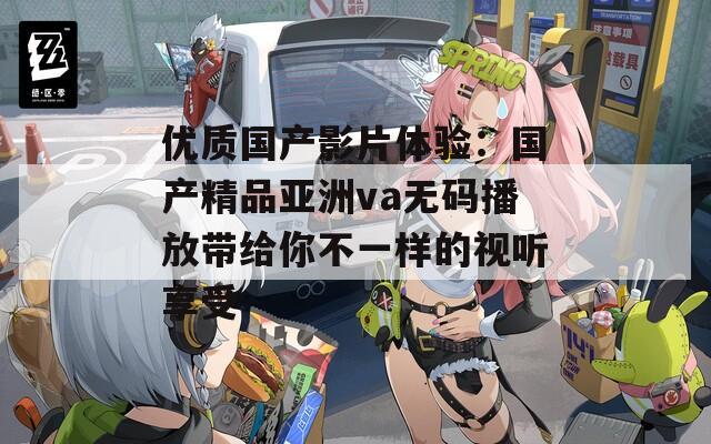 优质国产影片体验：国产精品亚洲va无码播放带给你不一样的视听享受