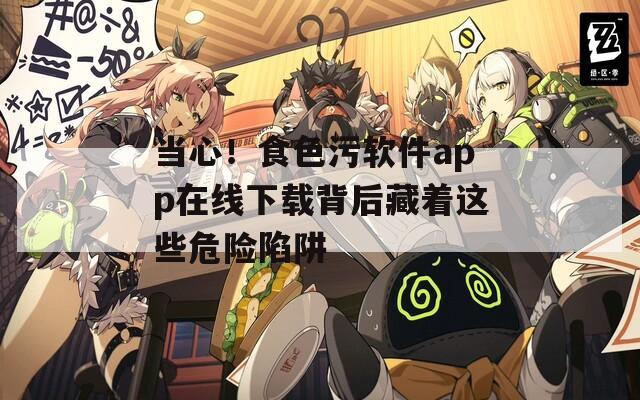 当心！食色污软件app在线下载背后藏着这些危险陷阱