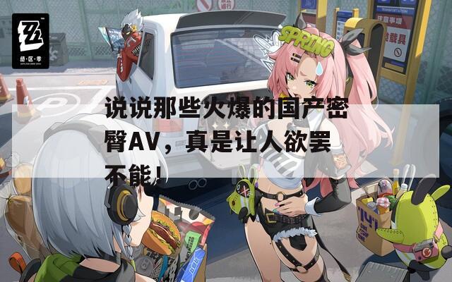 说说那些火爆的国产密臀AV，真是让人欲罢不能！