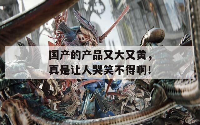 国产的产品又大又黄，真是让人哭笑不得啊！