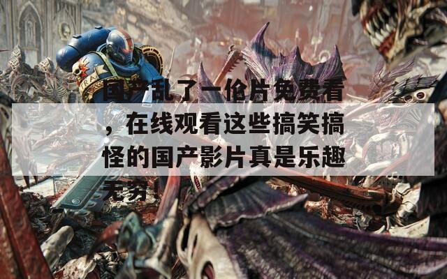 国产乱了一伦片免费看，在线观看这些搞笑搞怪的国产影片真是乐趣无穷！
