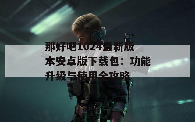 那好吧1024最新版本安卓版下载包：功能升级与使用全攻略