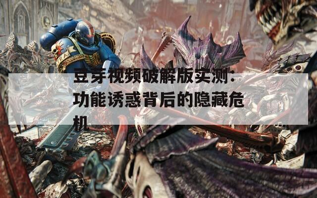 豆芽视频破解版实测：功能诱惑背后的隐藏危机