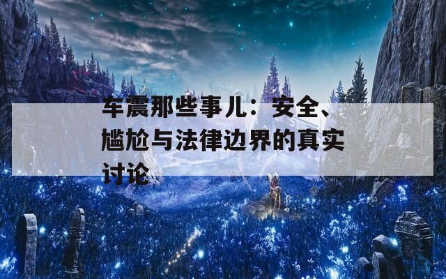 车震那些事儿：安全、尴尬与法律边界的真实讨论
