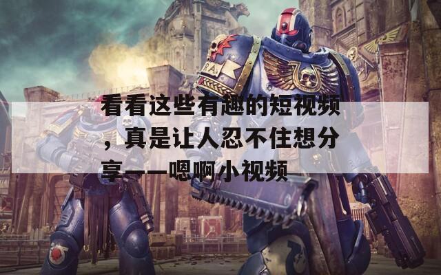 看看这些有趣的短视频，真是让人忍不住想分享——嗯啊小视频