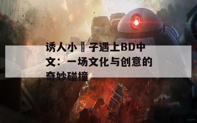 诱人小峓子遇上BD中文：一场文化与创意的奇妙碰撞