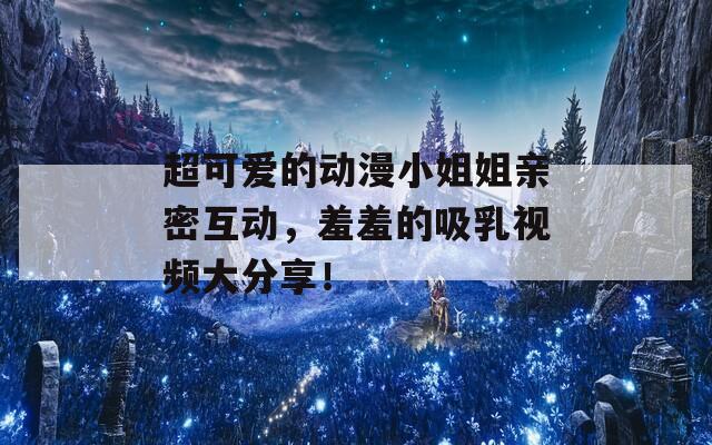 超可爱的动漫小姐姐亲密互动，羞羞的吸乳视频大分享！
