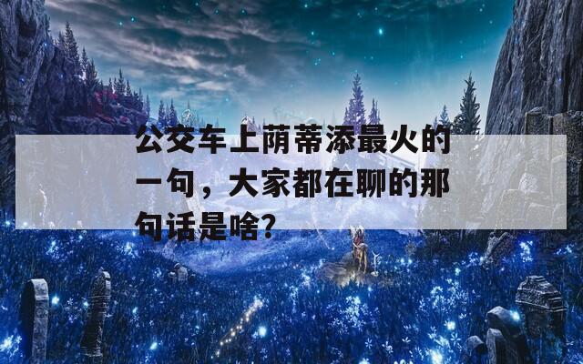 公交车上荫蒂添最火的一句，大家都在聊的那句话是啥？