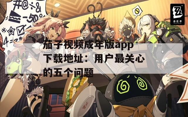 茄子视频成年版app下载地址：用户最关心的五个问题