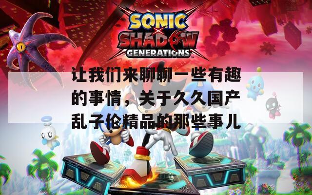 让我们来聊聊一些有趣的事情，关于久久国产乱子伦精品的那些事儿