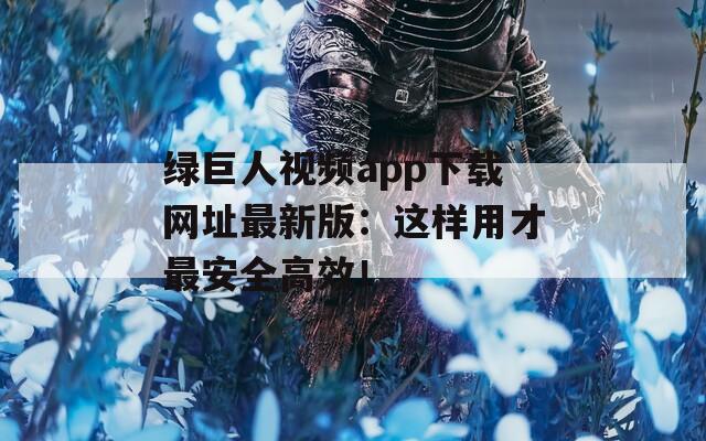 绿巨人视频app下载网址最新版：这样用才最安全高效！