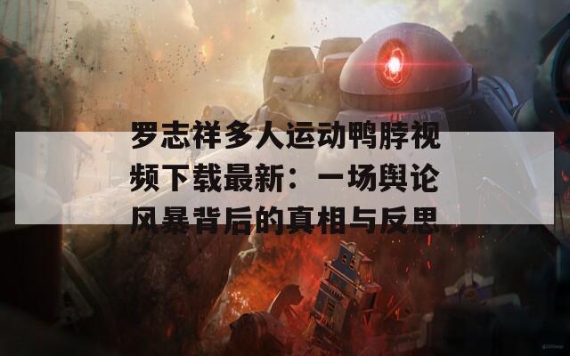罗志祥多人运动鸭脖视频下载最新：一场舆论风暴背后的真相与反思