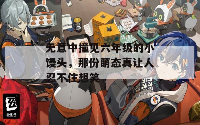 无意中撞见六年级的小馒头，那份萌态真让人忍不住想笑