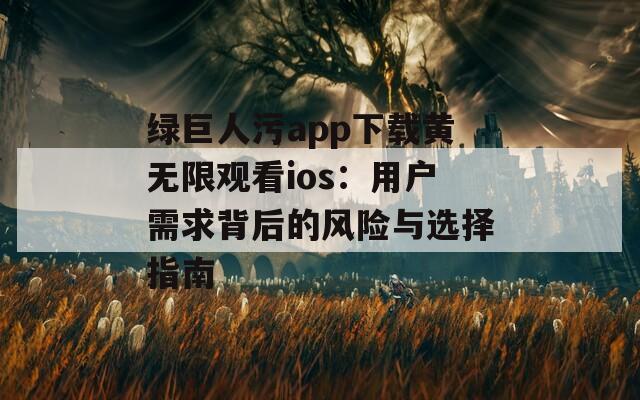 绿巨人污app下载黄无限观看ios：用户需求背后的风险与选择指南