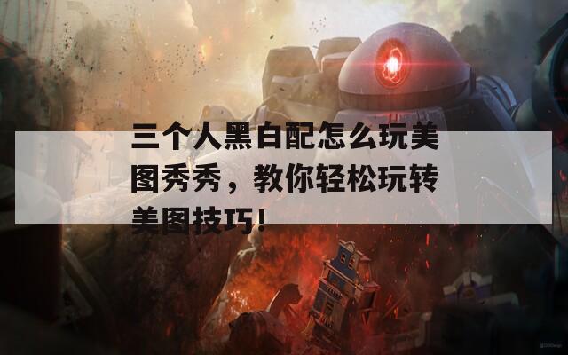 三个人黑白配怎么玩美图秀秀，教你轻松玩转美图技巧！