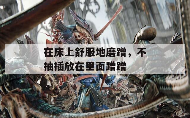 在床上舒服地磨蹭，不抽插放在里面蹭蹭