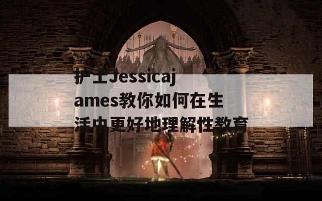 护士Jessicajames教你如何在生活中更好地理解性教育