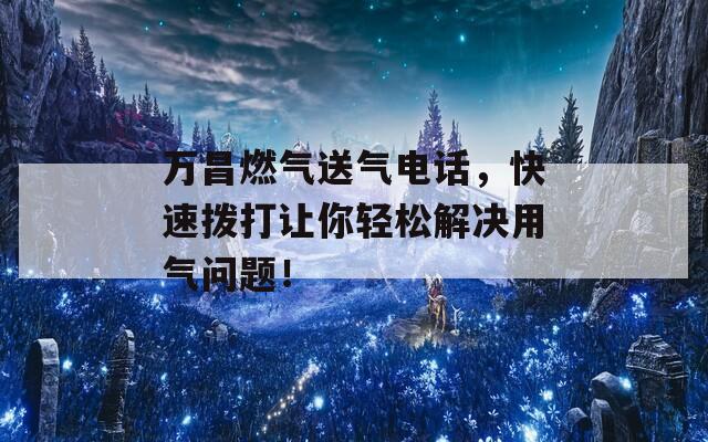 万昌燃气送气电话，快速拨打让你轻松解决用气问题！