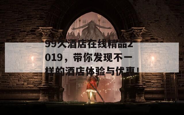 99久酒店在线精品2019，带你发现不一样的酒店体验与优惠！