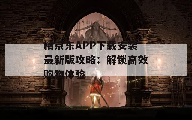 精京东APP下载安装最新版攻略：解锁高效购物体验
