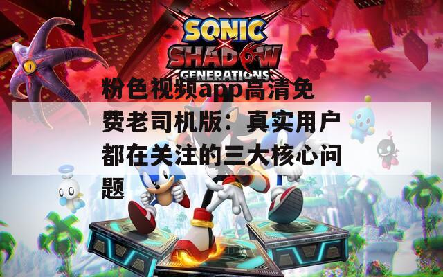 粉色视频app高清免费老司机版：真实用户都在关注的三大核心问题