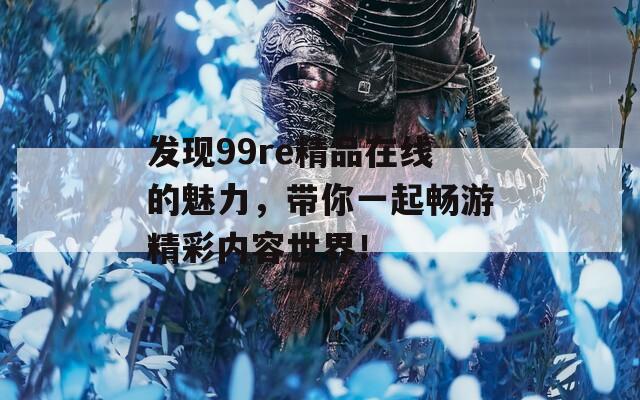 发现99re精品在线的魅力，带你一起畅游精彩内容世界！