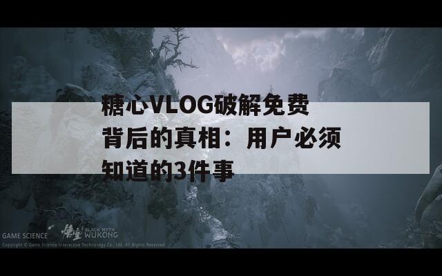 糖心VLOG破解免费背后的真相：用户必须知道的3件事