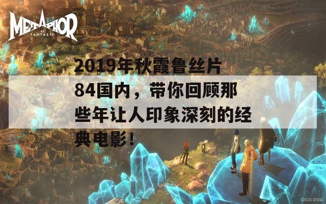 2019年秋霞鲁丝片84国内，带你回顾那些年让人印象深刻的经典电影！