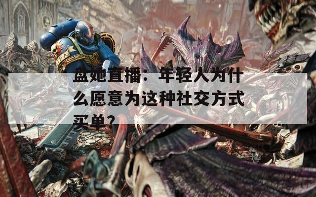 盘她直播：年轻人为什么愿意为这种社交方式买单？
