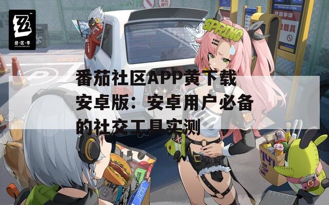 番茄社区APP黄下载安卓版：安卓用户必备的社交工具实测
