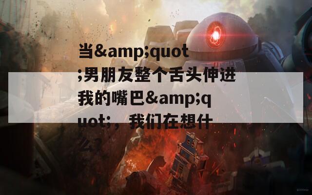 当&quot;男朋友整个舌头伸进我的嘴巴&quot;，我们在想什么？