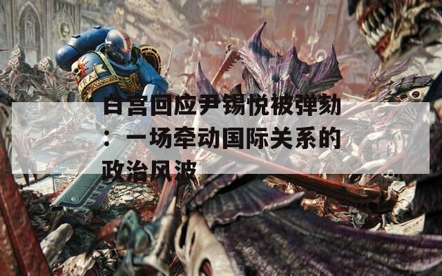 白宫回应尹锡悦被弹劾：一场牵动国际关系的政治风波
