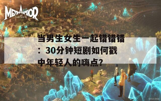 当男生女生一起错错错：30分钟短剧如何戳中年轻人的嗨点？