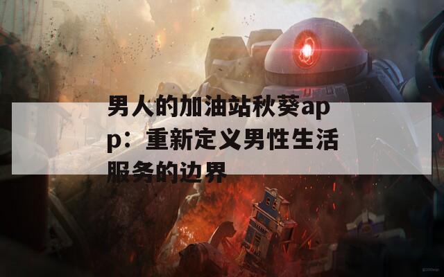 男人的加油站秋葵app：重新定义男性生活服务的边界