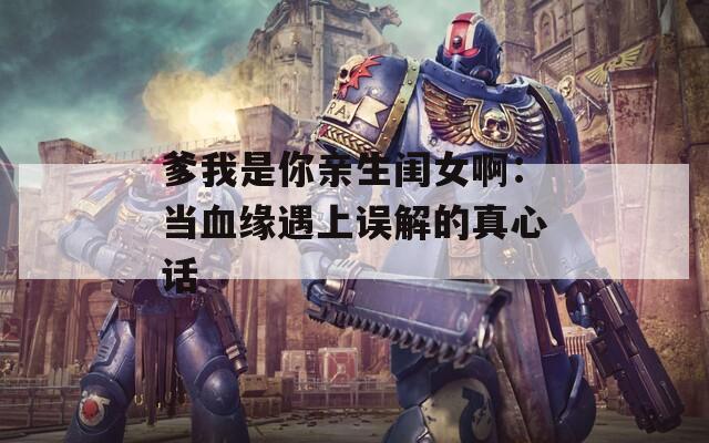 爹我是你亲生闺女啊：当血缘遇上误解的真心话