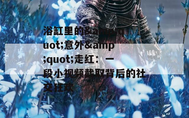 浴缸里的&quot;意外&quot;走红：一段小视频截取背后的社交狂欢