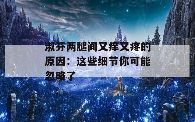 淑芬两腿间又痒又疼的原因：这些细节你可能忽略了