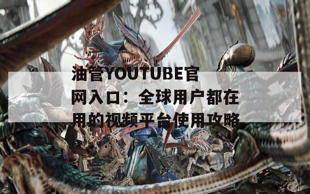 油管YOUTUBE官网入口：全球用户都在用的视频平台使用攻略