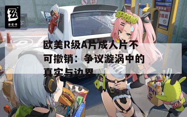 欧美R级A片成人片不可撤销：争议漩涡中的真实与边界