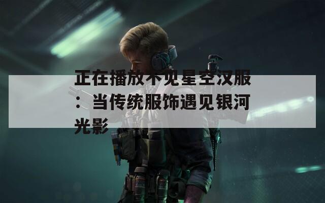 正在播放不见星空汉服：当传统服饰遇见银河光影