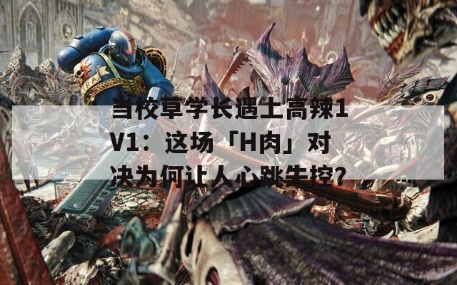 当校草学长遇上高辣1V1：这场「H肉」对决为何让人心跳失控？